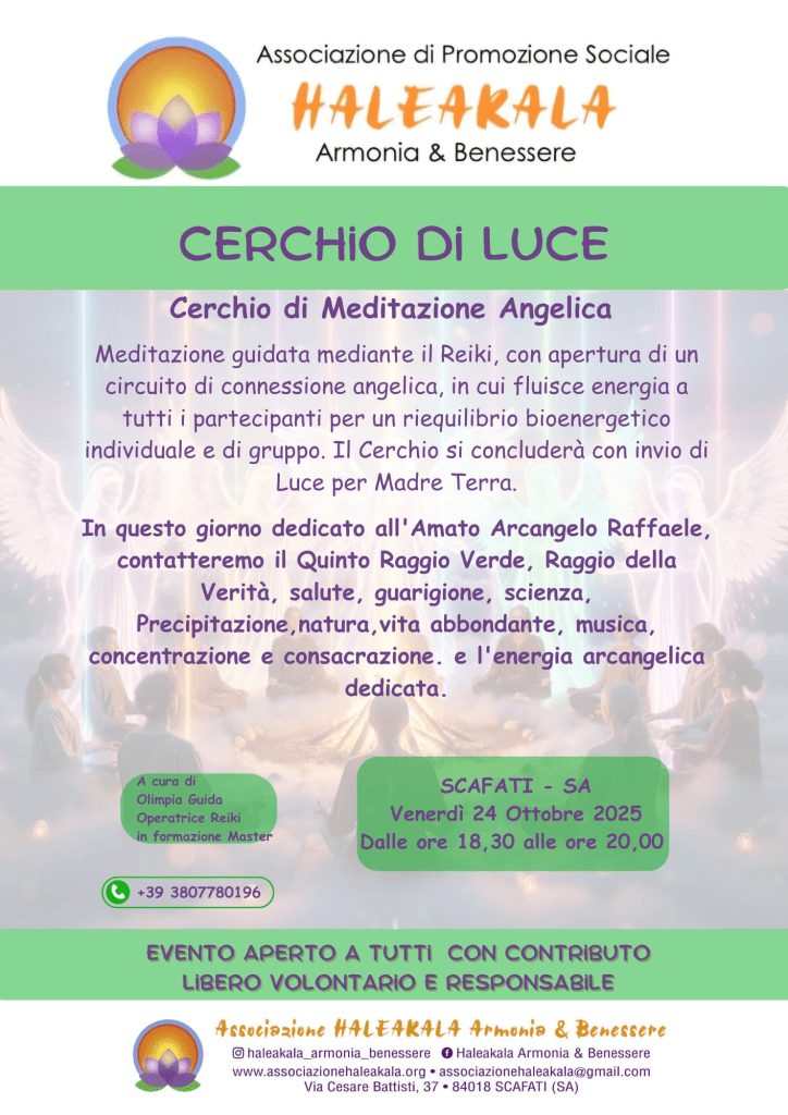 Cerchio di Luce
conduce Olimpia Guida 

In questo giorno dedicato all'Amato Arcangelo Raffaele, creeremo un cerchio di meditazione guidata.

Un incontro dolce e profondo per riequilibrare corpo, mente e spirito, per aprire il cuore e risvegliare presenza e gratitudine, e ricevere Luce per il proprio cammino. 

Guidati dall’Arcangelo Raffaele, ci apriremo al Raggio Verde della Guarigione, Salute, Verità per noi stessi e per Madre Terra.

L'incontro è aperto a tutti, con offerta libera, volontaria e responsabile.

Si consiglia un abbigliamento comodo e (se possibile) di indossare qualcosa di colore verde come un semplice foulard o  un cristallo di questo colore.

Si richiede un cenno di adesione per l'organizzazione degli spazi.

Info e prenotazioni 
☎️  380 77 80 196 Olimpia G.

A cura di Olimpia Guida 
Operatrice Reiki Usui e Karuna
Attualmente in formazione Master Reiki 
Insegnante Hatha Yoga, Raja Yoga e Yoga Bimbi
