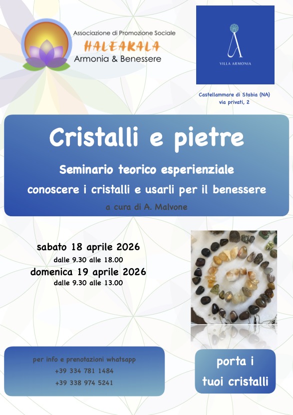 Cristalli e pietre
Seminario teorico - esperienziale di Cristalloterapia applicata

Il modo migliore per conoscere l’energia dei cristalli e scoprirne i benefici è provarla!
L’obbiettivo del corso è quello di conoscere e utilizzare i cristalli, un approccio all’antica e preziosa scienza della Cristalloterapia
La vibrazione dei singoli cristalli entra in risonanza con l’energia di ogni punto corporeo, e con il nostro corpo fisico mentale ed energetico trasmettendo ciò di cui necessitiamo: ricarica, alleggerimento, distensione, riequilibrio.
I cristalli sono dei ri-sintonizzatori, riequilibriano le disarmonie del nostro corpo restituendoci armonia e benessere.
Ecco il lavoro che faremo: -impariamo a ri-conoscere i cristalli -come si formano
-la loro struttura
 -la relazione con l’uomo
-proprietà e significato simbolico
-come si puliscono e si energizzano
-come si utilizzano per il benessere
Durante il seminario sperimentiamo insieme:
-costruzione del nostro mandala con i cristalli
-l’altare di cristalli
-l’azione dei cristalli sul nostro corpo: come sceglierli e come disporli sul corpo
-ciascuno dei partecipanti sperimenterà un vero e proprio trattamento di cristalloterapia
Porta con te e tuoi cristalli
a cura di Angela Malvone
Insegnante Yoga, Naturopata, tra le tante passioni, sono ricercatrice e collezionista di cristalli e di mineralogia, ho frequentato i corsi di cristalloterapia con Federico Bassetti e continuo a sperimentare e

ricercare nell’ambito della scienza dei cristalli e l’applicazione sul corpo umano.
“I cristalli aiutano a riaccordarsi con il proprio essere naturale.” (cit.F. Bassetti)